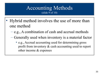 Accounting Methods
                        (slide 9 of 10)


• Hybrid method involves the use of more than
  one method
  – e.g., A combination of cash and accrual methods
  – Generally used when inventory is a material factor
     • e.g., Accrual accounting used for determining gross
       profit from inventory & cash accounting used to report
       other income & expenses




                                                                33
 