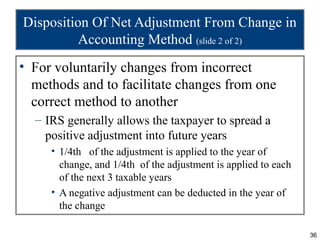 Disposition Of Net Adjustment From Change in
          Accounting Method (slide 2 of 2)
• For voluntarily changes from incorrect
  methods and to facilitate changes from one
  correct method to another
  – IRS generally allows the taxpayer to spread a
    positive adjustment into future years
     • 1/4th of the adjustment is applied to the year of
       change, and 1/4th of the adjustment is applied to each
       of the next 3 taxable years
     • A negative adjustment can be deducted in the year of
       the change

                                                                36
 