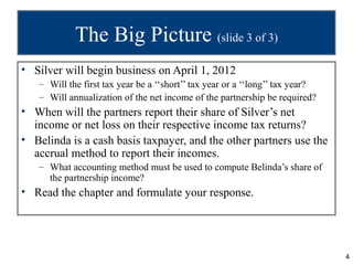 The Big Picture (slide 3 of 3)
• Silver will begin business on April 1, 2012
   – Will the first tax year be a ‘‘short’’ tax year or a ‘‘long’’ tax year?
   – Will annualization of the net income of the partnership be required?
• When will the partners report their share of Silver’s net
  income or net loss on their respective income tax returns?
• Belinda is a cash basis taxpayer, and the other partners use the
  accrual method to report their incomes.
   – What accounting method must be used to compute Belinda’s share of
     the partnership income?
• Read the chapter and formulate your response.




                                                                               4
 