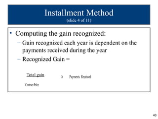 Installment Method
                              (slide 4 of 11)


• Computing the gain recognized:
  – Gain recognized each year is dependent on the
    payments received during the year
  – Recognized Gain =

      Total gain
                          ×    Payments Received
     Contract Price




                                                    40
 