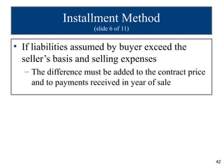Installment Method
                     (slide 6 of 11)


• If liabilities assumed by buyer exceed the
  seller’s basis and selling expenses
  – The difference must be added to the contract price
    and to payments received in year of sale




                                                         42
 