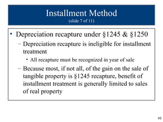 Installment Method
                        (slide 7 of 11)


• Depreciation recapture under §1245 & §1250
  – Depreciation recapture is ineligible for installment
    treatment
     • All recapture must be recognized in year of sale
  – Because most, if not all, of the gain on the sale of
    tangible property is §1245 recapture, benefit of
    installment treatment is generally limited to sales
    of real property



                                                           43
 