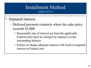 Installment Method
                         (slide 8 of 11)


• Imputed interest
  – Deferred payment contracts where the sales price
    exceeds $3,000
     • Reasonable rate of interest (at least the applicable
       Federal rate) must be charged by taxpayer on the
       outstanding balance
     • Failure to charge adequate interest will result in imputed
       interest at Federal rate




                                                                    44
 