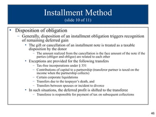 Installment Method
                                   (slide 10 of 11)

• Disposition of obligation
   – Generally, disposition of an installment obligation triggers recognition
     of remaining deferred gain
       • The gift or cancellation of an installment note is treated as a taxable
         disposition by the donor
            – The amount realized from the cancellation is the face amount of the note if the
              parties (obligor and obligee) are related to each other
       • Exceptions are provided for the following transfers
            – Tax-free incorporations under § 351
            – Contributions of capital to a partnership (transferor partner is taxed on the
              income when the partnership collects)
            – Certain corporate liquidations
            – Transfers due to the taxpayer’s death, and
            – Transfers between spouses or incident to divorce
       • In such situations, the deferred profit is shifted to the transferee
            – Transferee is responsible for payment of tax on subsequent collections




                                                                                                46
 