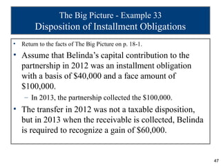 The Big Picture - Example 33
         Disposition of Installment Obligations
•   Return to the facts of The Big Picture on p. 18-1.
• Assume that Belinda’s capital contribution to the
  partnership in 2012 was an installment obligation
  with a basis of $40,000 and a face amount of
  $100,000.
     – In 2013, the partnership collected the $100,000.
• The transfer in 2012 was not a taxable disposition,
  but in 2013 when the receivable is collected, Belinda
  is required to recognize a gain of $60,000.


                                                          47
 