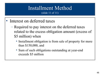 Installment Method
                        (slide 11 of 11)


• Interest on deferred taxes
  – Required to pay interest on the deferred taxes
    related to the excess obligation amount (excess of
    $5 million) when
     • Installment obligation is from sale of property for more
       than $150,000, and
     • Sum of such obligations outstanding at year-end
       exceeds $5 million




                                                                  48
 