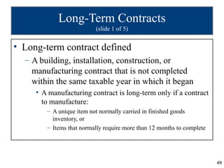 Long-Term Contracts
                          (slide 1 of 5)


• Long-term contract defined
  – A building, installation, construction, or
    manufacturing contract that is not completed
    within the same taxable year in which it began
     • A manufacturing contract is long-term only if a contract
       to manufacture:
        – A unique item not normally carried in finished goods
          inventory, or
        – Items that normally require more than 12 months to complete




                                                                        49
 