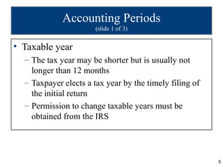 Accounting Periods
                       (slide 1 of 3)


• Taxable year
  – The tax year may be shorter but is usually not
    longer than 12 months
  – Taxpayer elects a tax year by the timely filing of
    the initial return
  – Permission to change taxable years must be
    obtained from the IRS




                                                         5
 