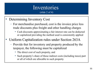 Inventories
                              (slide 2 of 4)

• Determining Inventory Cost
   – For merchandise purchased, cost is the invoice price less
     trade discounts plus freight and other handling charges
      • Cash discounts approximating a fair interest rate can be deducted
        or capitalized providing the method used is consistently applied
• Uniform Capitalization rules under Section 263A
   – Provide that for inventory and property produced by the
     taxpayer, the following must be capitalized
      • The direct cost of such property, and
      • Such property’s share of those indirect costs (including taxes) part
        or all of which are allocable to such property


                                                                               55
 