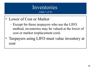 Inventories
                      (slide 3 of 4)

• Lower of Cost or Market
  – Except for those taxpayers who use the LIFO
    method, inventories may be valued at the lower of
    cost or market (replacement cost)
• Taxpayers using LIFO must value inventory at
  cost




                                                        56
 