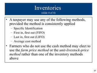 Inventories
                              (slide 4 of 4)

• A taxpayer may use any of the following methods,
  provided the method is consistently applied
   –   Specific Identification
   –   First in, first out (FIFO)
   –   Last in, first out (LIFO)
   –   Average cost method
• Farmers who do not use the cash method may elect to
  use the farm price method or the unit-livestock-price
  method rather than one of the inventory methods
  above


                                                          57
 