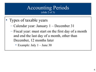 Accounting Periods
                        (slide 2 of 3)


• Types of taxable years
  – Calendar year: January 1 – December 31
  – Fiscal year: must start on the first day of a month
    and end the last day of a month, other than
    December, 12 months later
     • Example: July 1 – June 30




                                                          6
 