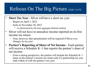 Refocus On The Big Picture (slide 3 of 4)
• Short Tax Year - Silver will have a short tax year
   – Begins on April 1, 2012
   – Ends on November 30, 2012
       • As determined by the least aggregate deferral method.
• Silver will not have to annualize income reported on its first
  income tax return.
   – Note, however, that annualization will be required if Silver ever
     changes its tax year.
• Partner’s Reporting of Share of Net Income - Each partner
  will receive a Schedule K–1 that reports the partner’s share of
  net income.
   – From a timing perspective, the partner will include the Schedule K–1
     items on the partner’s income tax return only if a partnership tax year
     ends within or with the partner’s tax year.
                                                                               60
 