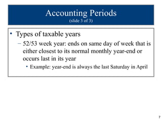 Accounting Periods
                         (slide 3 of 3)


• Types of taxable years
  – 52/53 week year: ends on same day of week that is
    either closest to its normal monthly year-end or
    occurs last in its year
     • Example: year-end is always the last Saturday in April




                                                                7
 