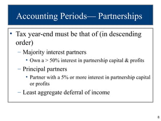 Accounting Periods— Partnerships
• Tax year-end must be that of (in descending
  order)
  – Majority interest partners
     • Own a > 50% interest in partnership capital & profits
  – Principal partners
     • Partner with a 5% or more interest in partnership capital
       or profits
  – Least aggregate deferral of income


                                                                   8
 