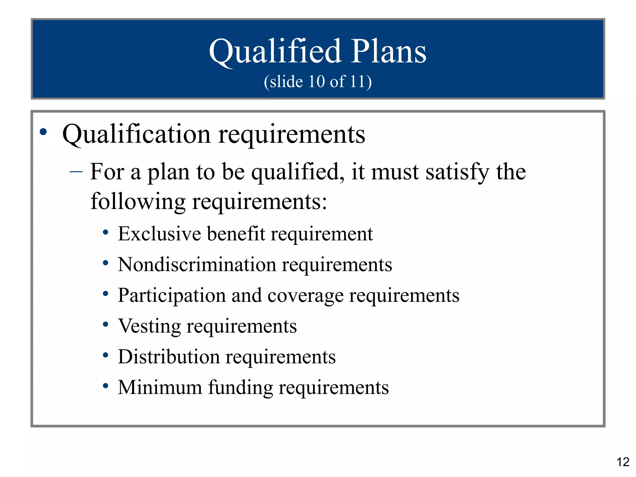 Qualified Plans
                         (slide 10 of 11)


• Qualification requirements
  – For a plan to be qualified, it must satisfy the
    following requirements:
     •   Exclusive benefit requirement
     •   Nondiscrimination requirements
     •   Participation and coverage requirements
     •   Vesting requirements
     •   Distribution requirements
     •   Minimum funding requirements


                                                      12
 