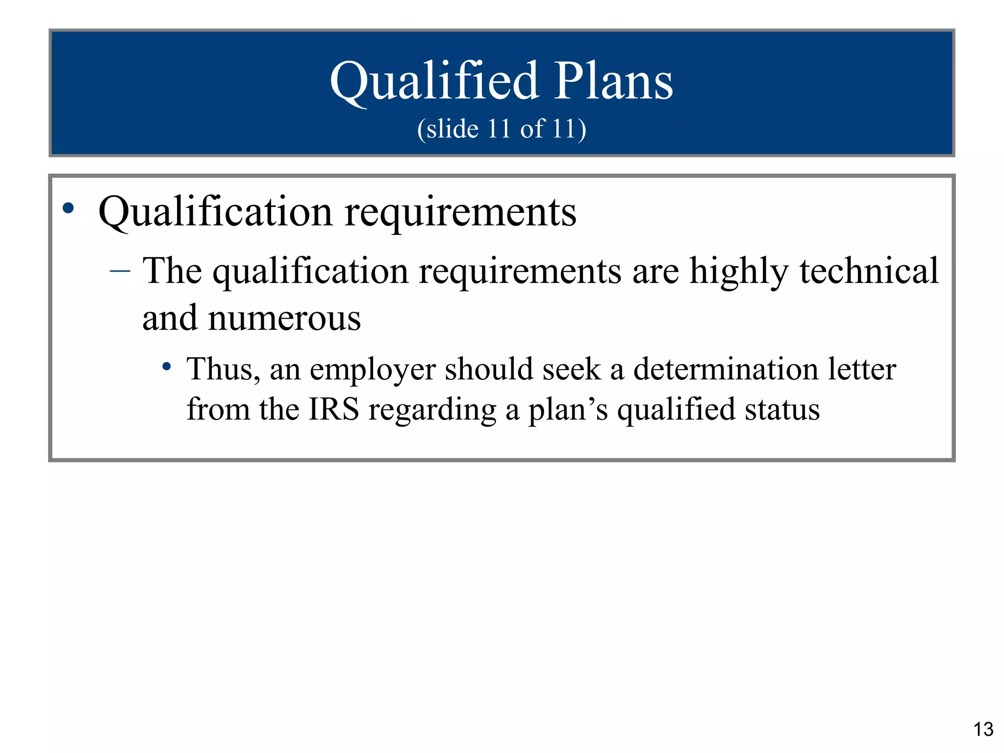 Qualified Plans
                       (slide 11 of 11)


• Qualification requirements
  – The qualification requirements are highly technical
    and numerous
     • Thus, an employer should seek a determination letter
       from the IRS regarding a plan’s qualified status




                                                              13
 