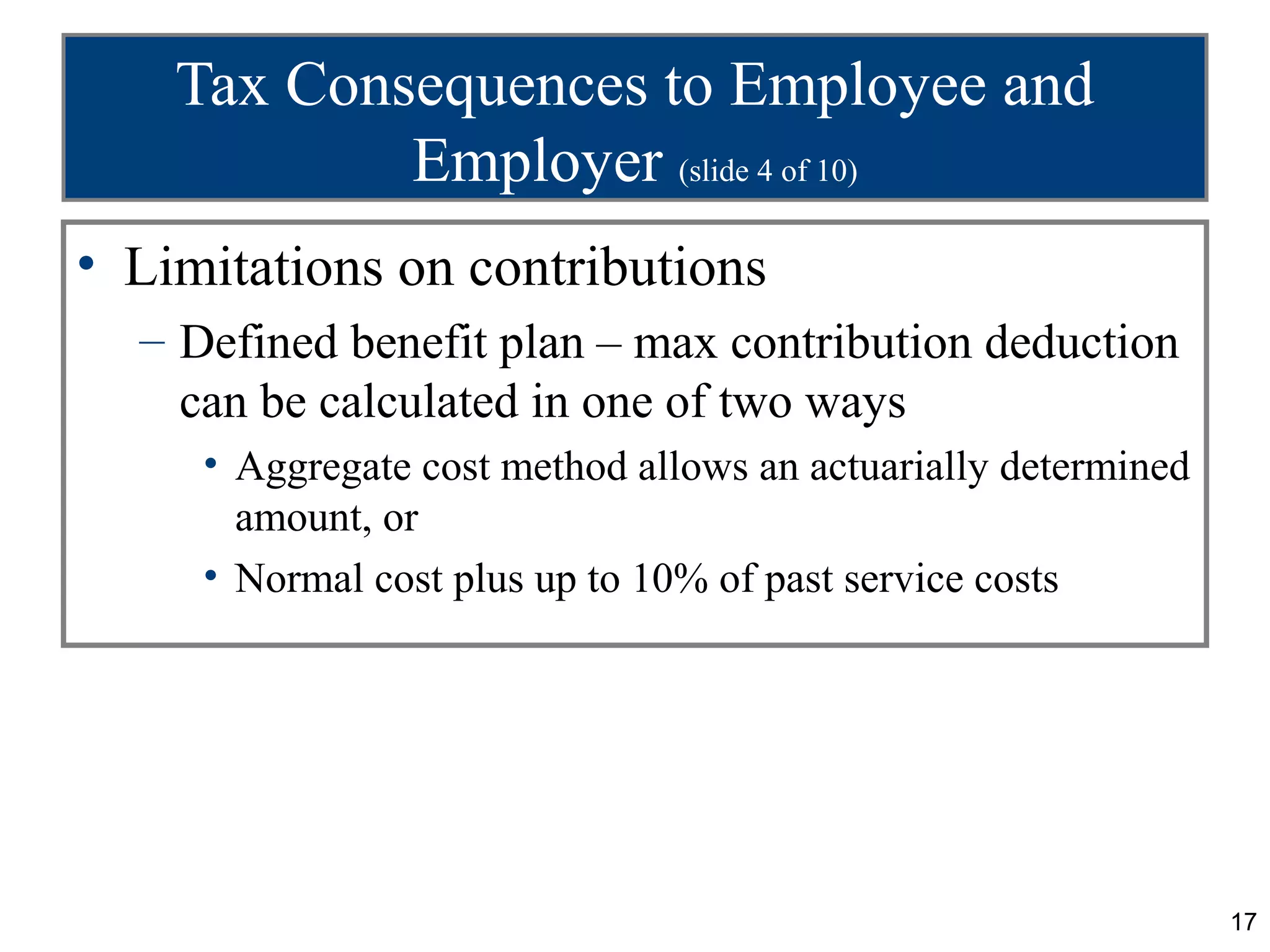 Tax Consequences to Employee and
            Employer (slide 4 of 10)
• Limitations on contributions
  – Defined benefit plan – max contribution deduction
    can be calculated in one of two ways
     • Aggregate cost method allows an actuarially determined
       amount, or
     • Normal cost plus up to 10% of past service costs




                                                                17
 