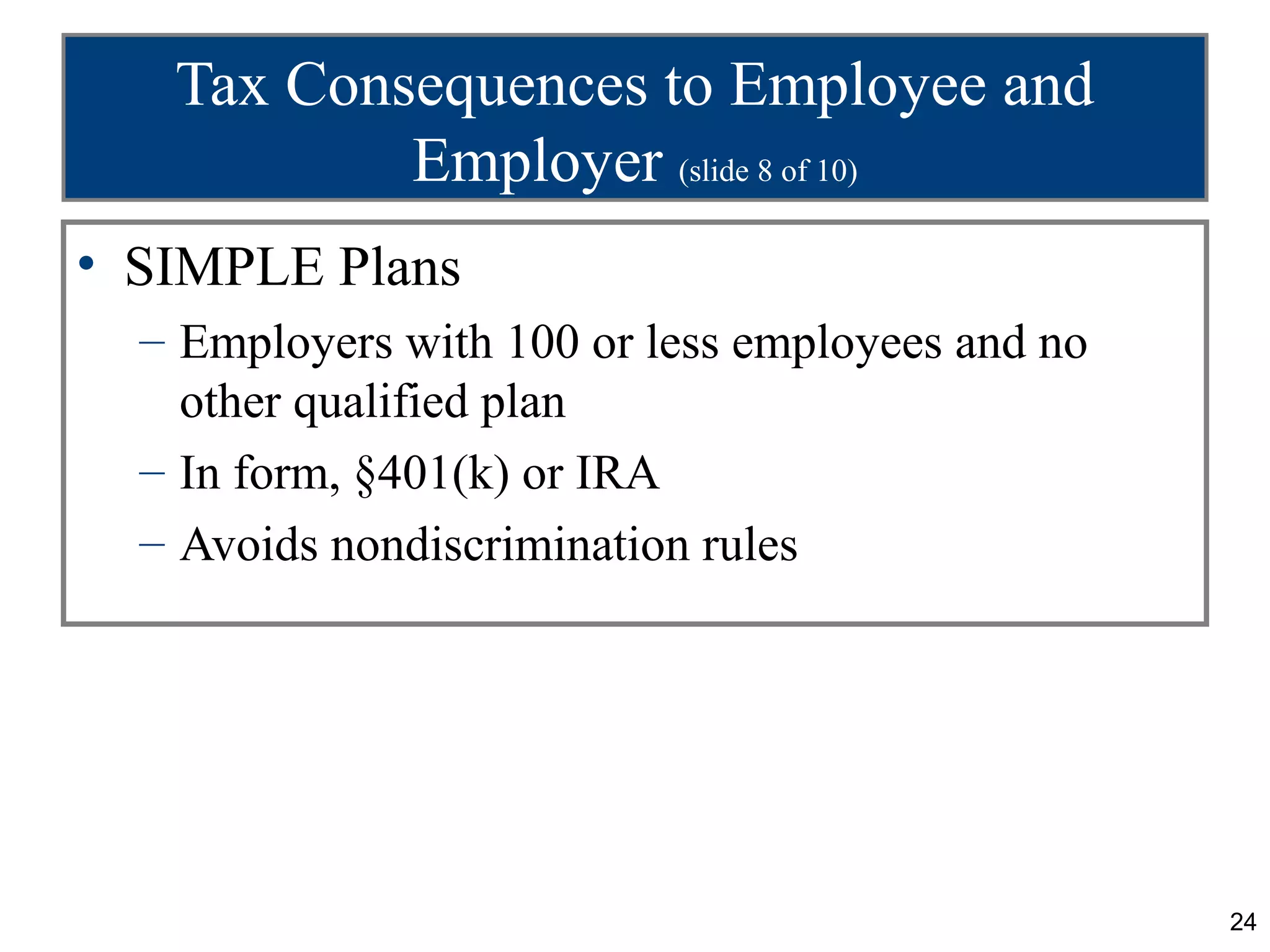 Tax Consequences to Employee and
           Employer (slide 8 of 10)
• SIMPLE Plans
  – Employers with 100 or less employees and no
    other qualified plan
  – In form, §401(k) or IRA
  – Avoids nondiscrimination rules




                                                  24
 