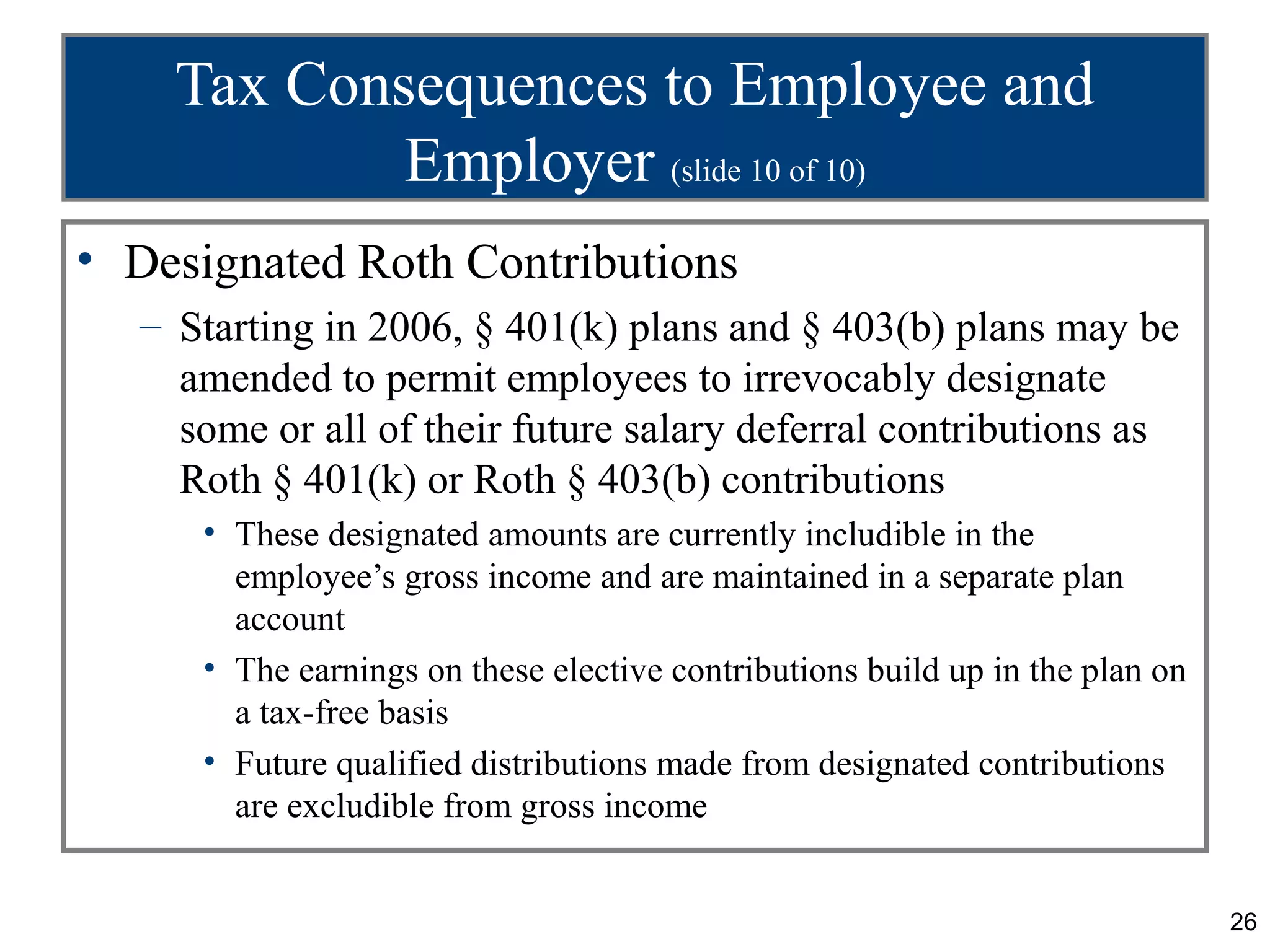 Tax Consequences to Employee and
            Employer (slide 10 of 10)
• Designated Roth Contributions
  – Starting in 2006, § 401(k) plans and § 403(b) plans may be
    amended to permit employees to irrevocably designate
    some or all of their future salary deferral contributions as
    Roth § 401(k) or Roth § 403(b) contributions
     • These designated amounts are currently includible in the
       employee’s gross income and are maintained in a separate plan
       account
     • The earnings on these elective contributions build up in the plan on
       a tax-free basis
     • Future qualified distributions made from designated contributions
       are excludible from gross income


                                                                              26
 