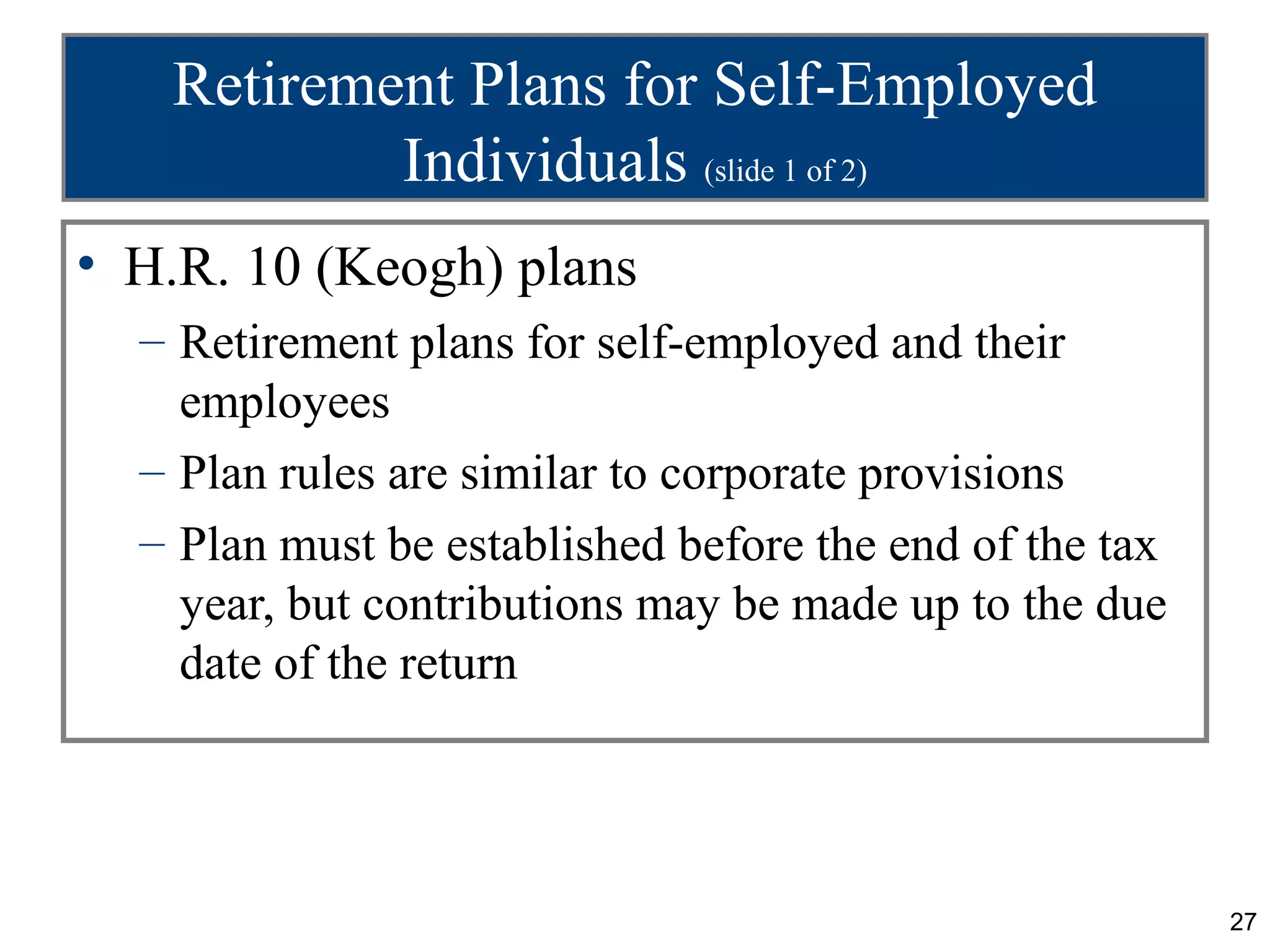 Retirement Plans for Self-Employed
           Individuals (slide 1 of 2)
• H.R. 10 (Keogh) plans
  – Retirement plans for self-employed and their
    employees
  – Plan rules are similar to corporate provisions
  – Plan must be established before the end of the tax
    year, but contributions may be made up to the due
    date of the return




                                                         27
 