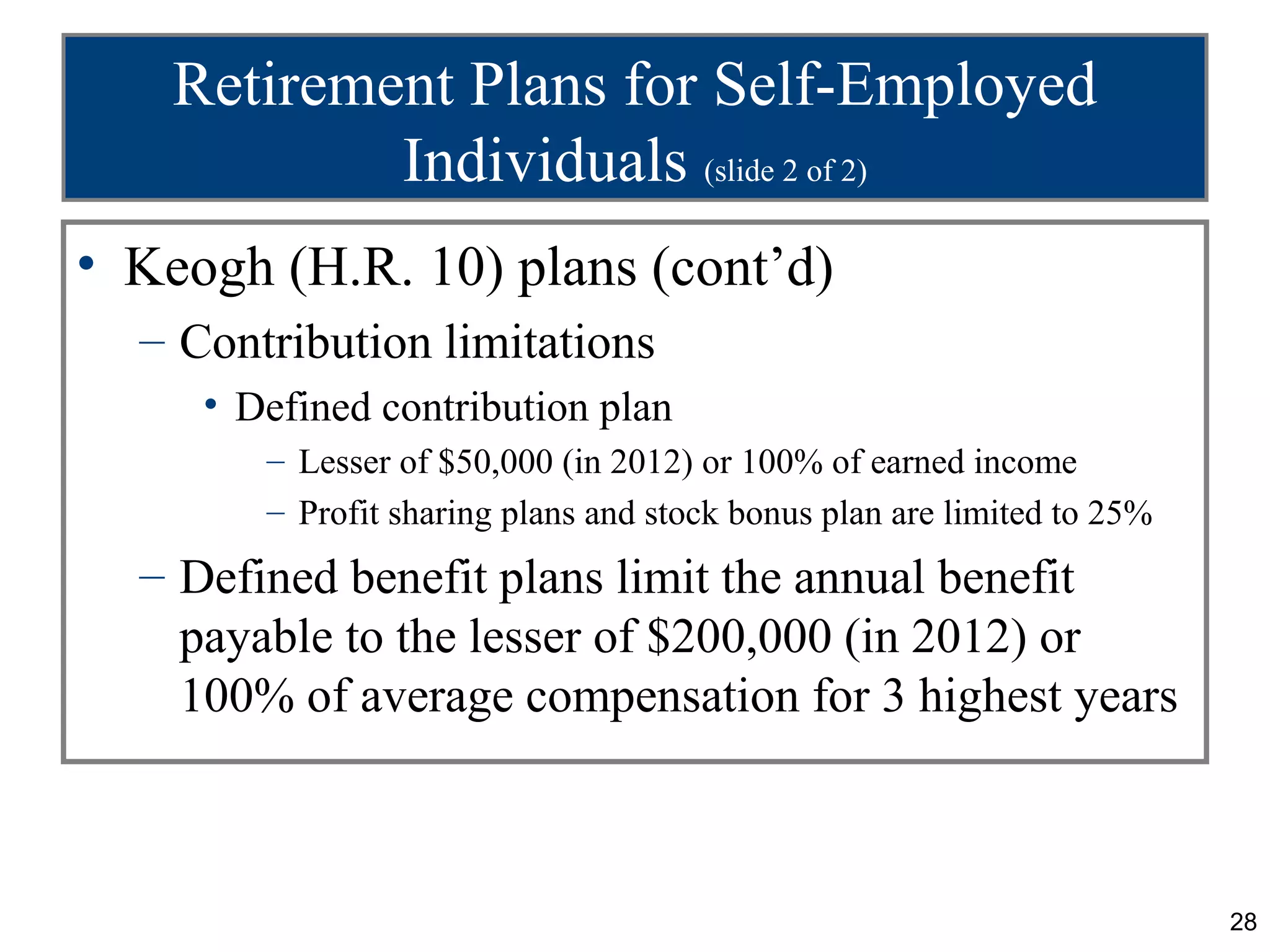 Retirement Plans for Self-Employed
            Individuals (slide 2 of 2)
• Keogh (H.R. 10) plans (cont’d)
  – Contribution limitations
     • Defined contribution plan
        – Lesser of $50,000 (in 2012) or 100% of earned income
        – Profit sharing plans and stock bonus plan are limited to 25%
  – Defined benefit plans limit the annual benefit
    payable to the lesser of $200,000 (in 2012) or
    100% of average compensation for 3 highest years



                                                                         28
 