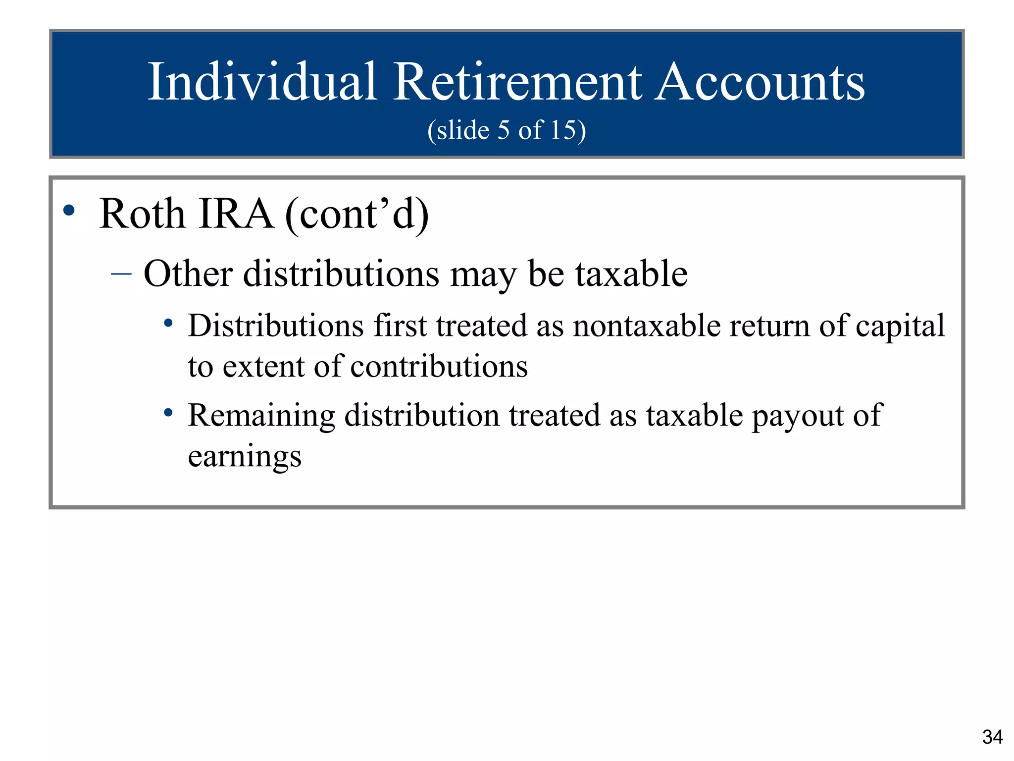 Individual Retirement Accounts
                         (slide 5 of 15)


• Roth IRA (cont’d)
  – Other distributions may be taxable
     • Distributions first treated as nontaxable return of capital
       to extent of contributions
     • Remaining distribution treated as taxable payout of
       earnings




                                                                     34
 