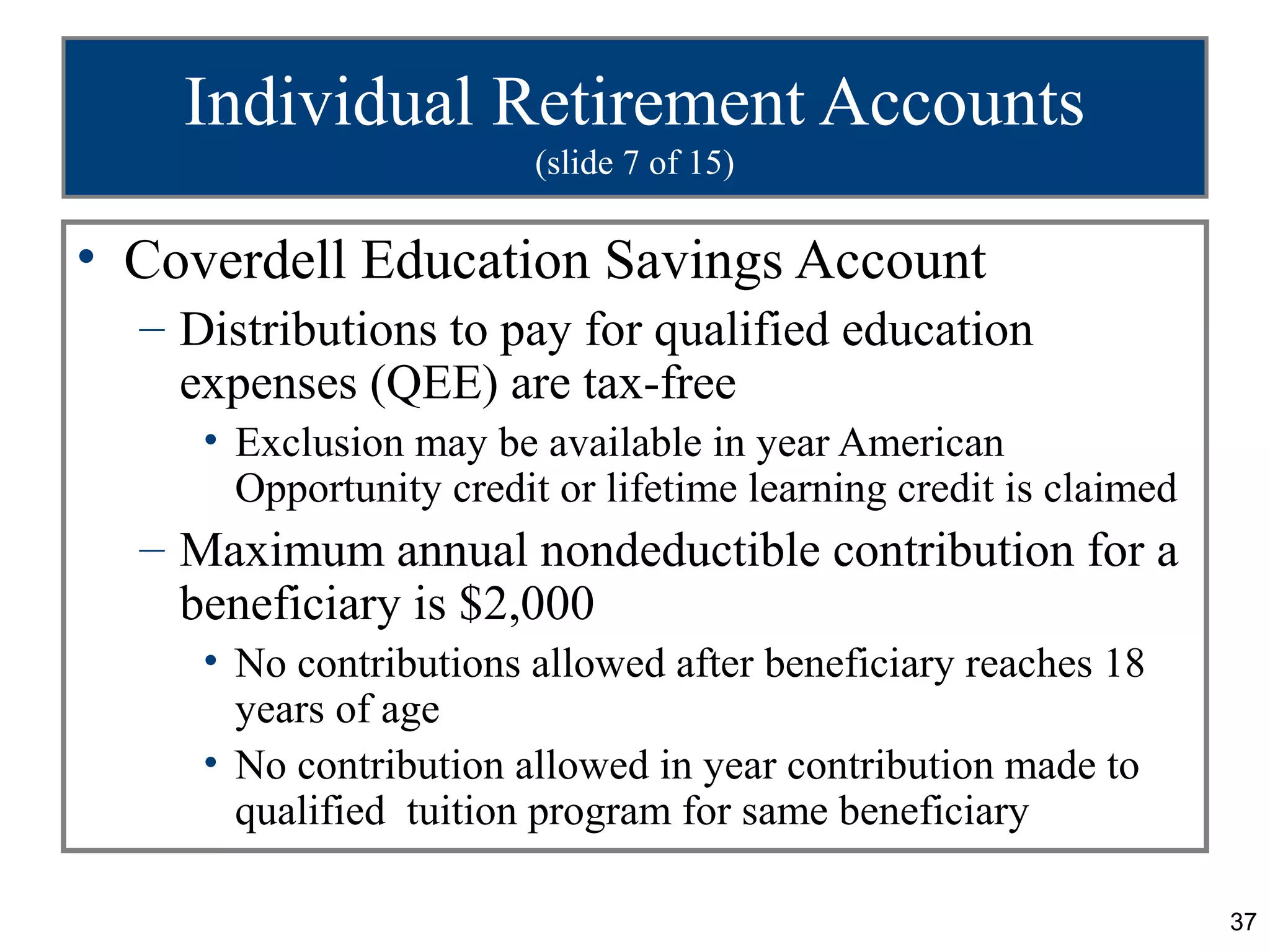 Individual Retirement Accounts
                         (slide 7 of 15)

• Coverdell Education Savings Account
  – Distributions to pay for qualified education
    expenses (QEE) are tax-free
     • Exclusion may be available in year American
       Opportunity credit or lifetime learning credit is claimed
  – Maximum annual nondeductible contribution for a
    beneficiary is $2,000
     • No contributions allowed after beneficiary reaches 18
       years of age
     • No contribution allowed in year contribution made to
       qualified tuition program for same beneficiary

                                                                   37
 