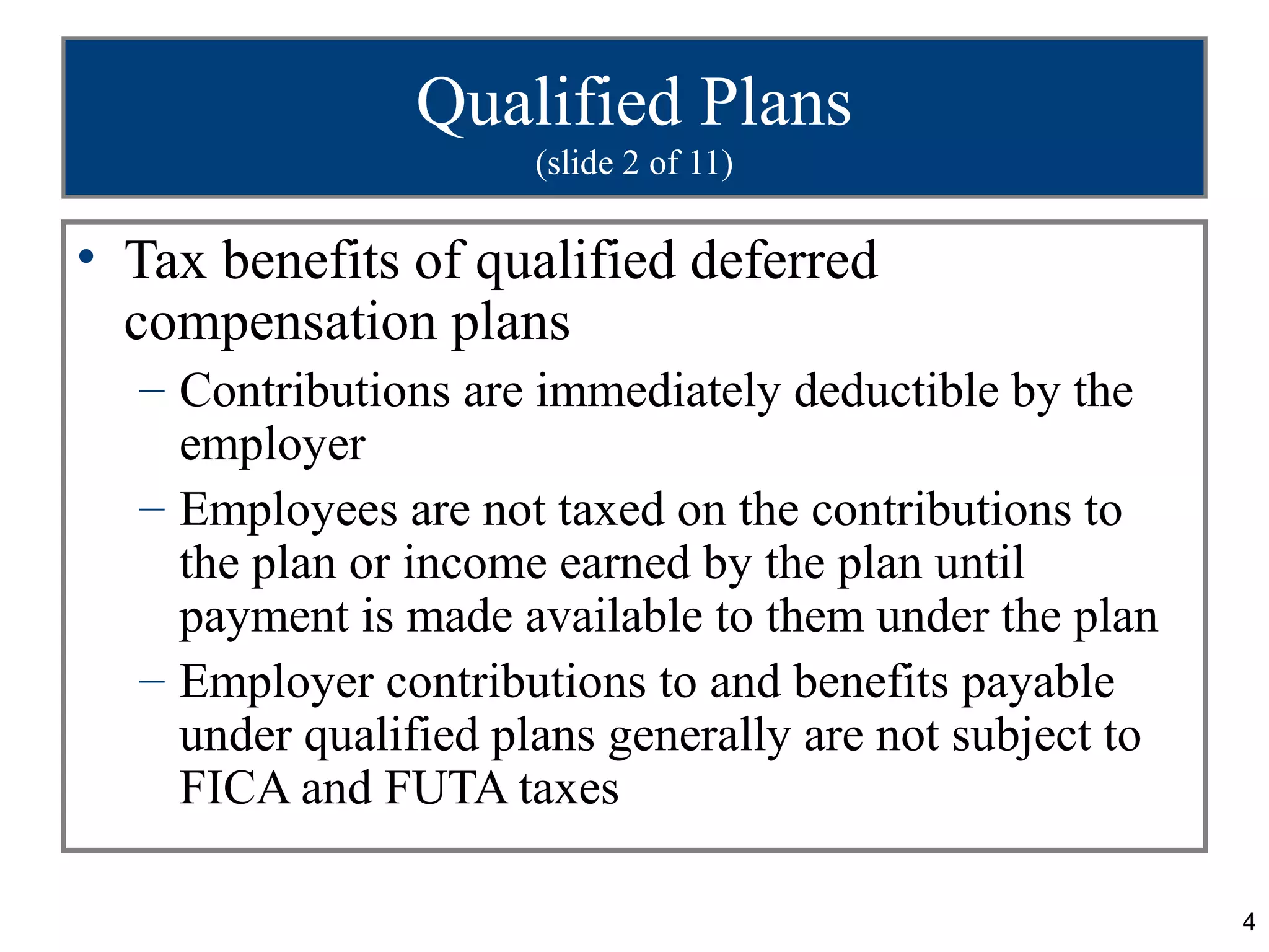 Qualified Plans
                      (slide 2 of 11)

• Tax benefits of qualified deferred
  compensation plans
  – Contributions are immediately deductible by the
    employer
  – Employees are not taxed on the contributions to
    the plan or income earned by the plan until
    payment is made available to them under the plan
  – Employer contributions to and benefits payable
    under qualified plans generally are not subject to
    FICA and FUTA taxes

                                                         4
 