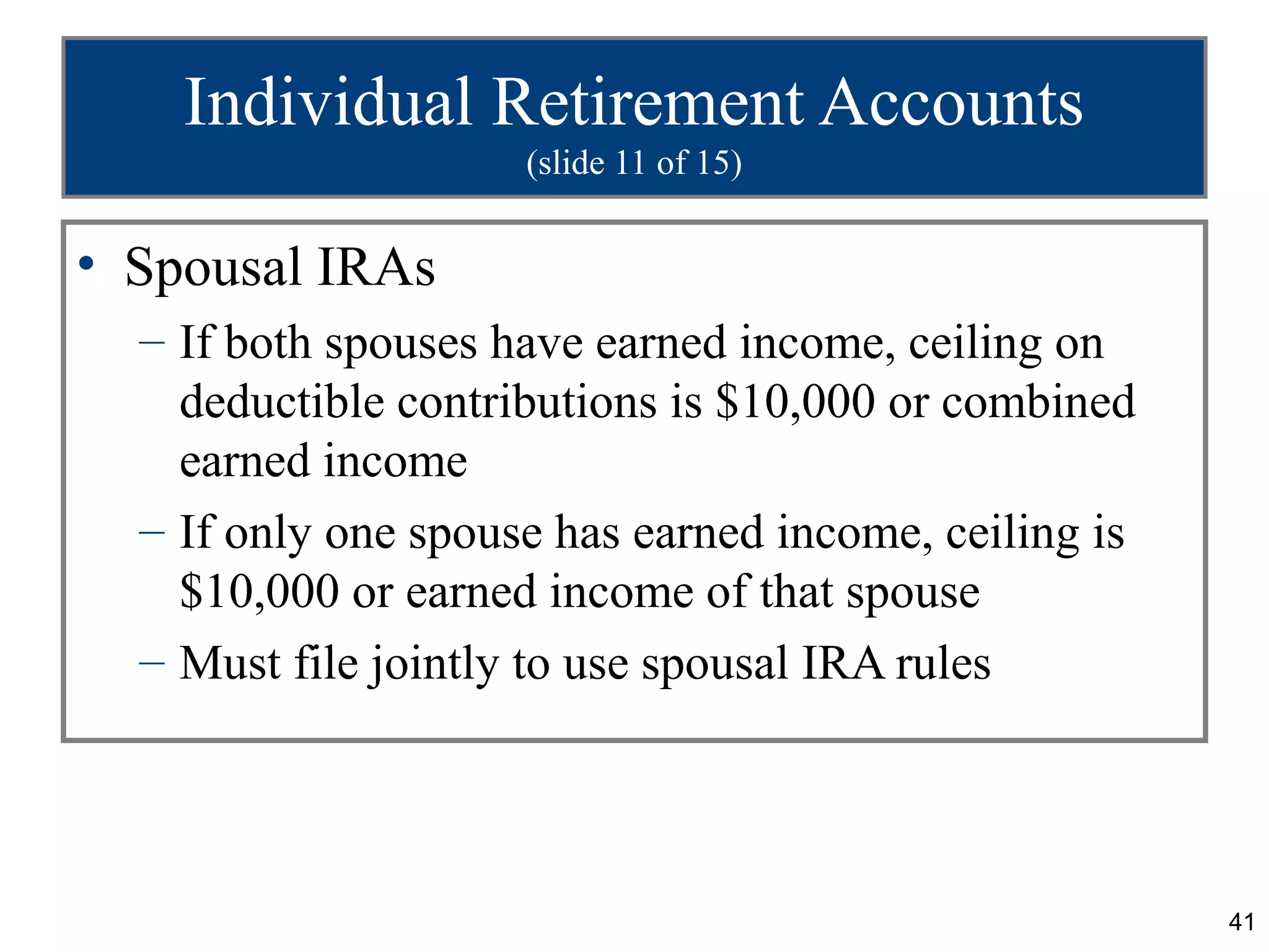 Individual Retirement Accounts
                     (slide 11 of 15)


• Spousal IRAs
  – If both spouses have earned income, ceiling on
    deductible contributions is $10,000 or combined
    earned income
  – If only one spouse has earned income, ceiling is
    $10,000 or earned income of that spouse
  – Must file jointly to use spousal IRA rules




                                                       41
 