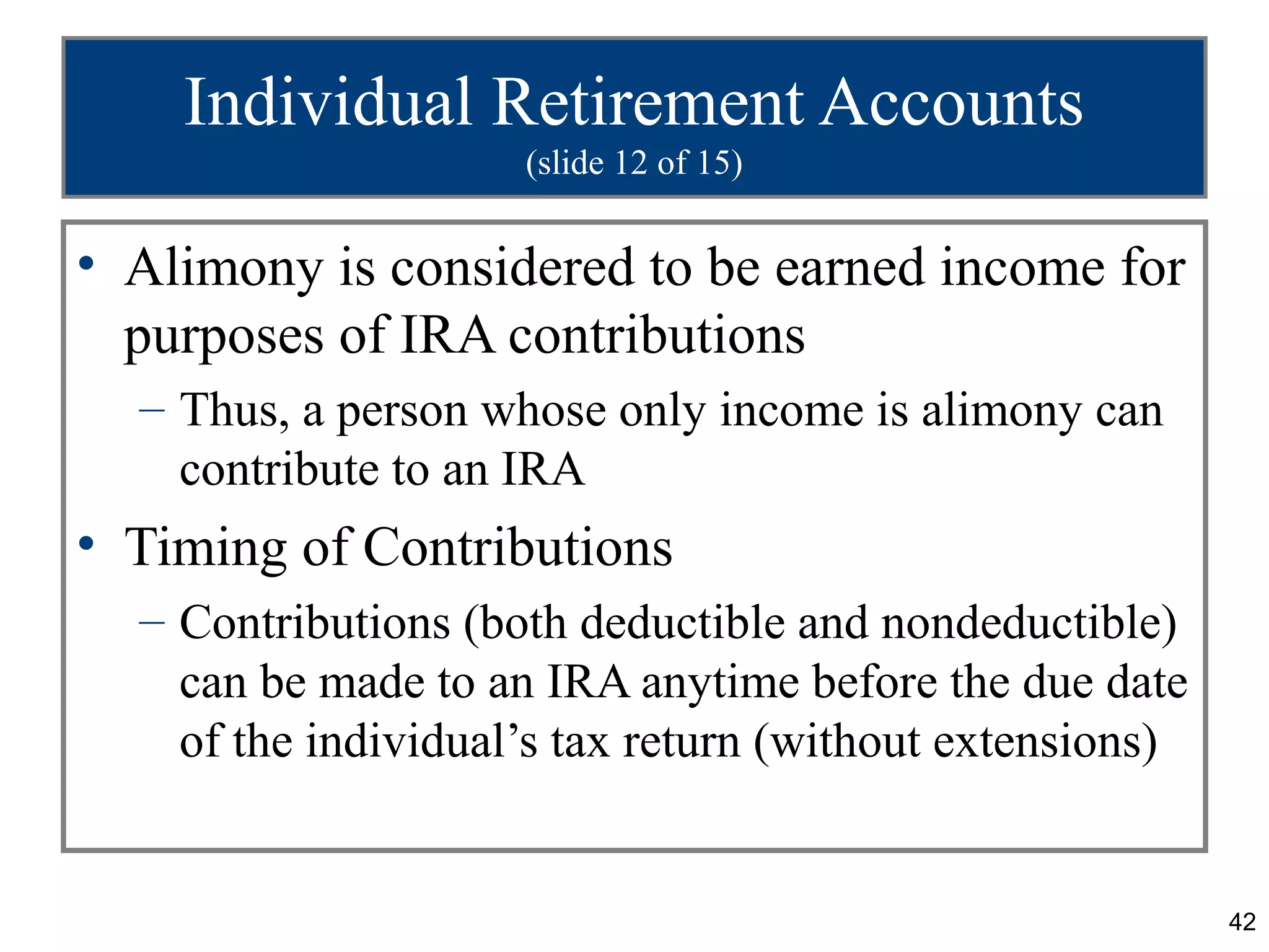 Individual Retirement Accounts
                     (slide 12 of 15)


• Alimony is considered to be earned income for
  purposes of IRA contributions
  – Thus, a person whose only income is alimony can
    contribute to an IRA
• Timing of Contributions
  – Contributions (both deductible and nondeductible)
    can be made to an IRA anytime before the due date
    of the individual’s tax return (without extensions)


                                                          42
 
