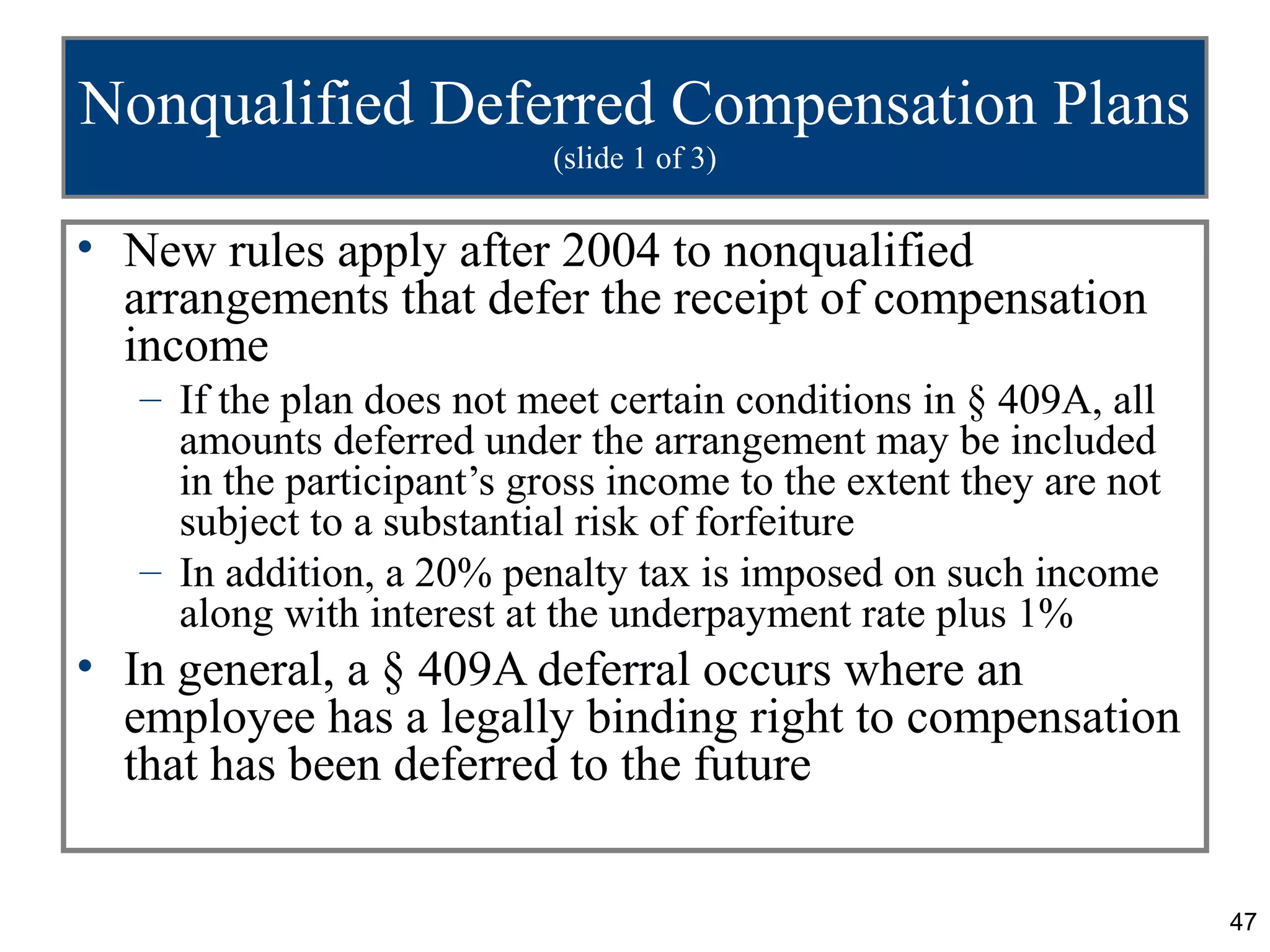 Nonqualified Deferred Compensation Plans
                            (slide 1 of 3)

• New rules apply after 2004 to nonqualified
  arrangements that defer the receipt of compensation
  income
   – If the plan does not meet certain conditions in § 409A, all
     amounts deferred under the arrangement may be included
     in the participant’s gross income to the extent they are not
     subject to a substantial risk of forfeiture
   – In addition, a 20% penalty tax is imposed on such income
     along with interest at the underpayment rate plus 1%
• In general, a § 409A deferral occurs where an
  employee has a legally binding right to compensation
  that has been deferred to the future


                                                                    47
 