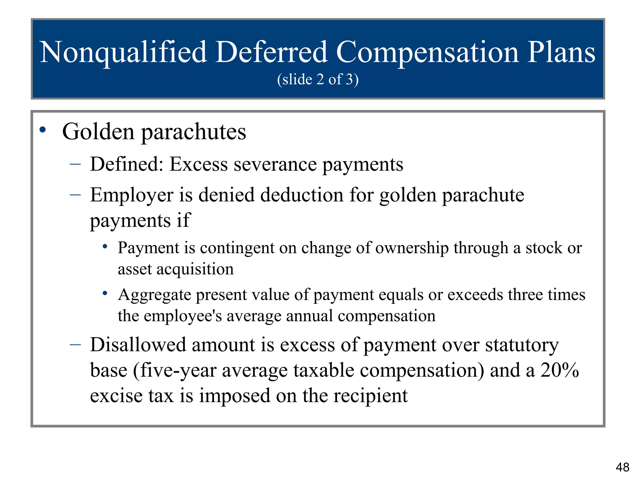 Nonqualified Deferred Compensation Plans
                            (slide 2 of 3)


• Golden parachutes
  – Defined: Excess severance payments
  – Employer is denied deduction for golden parachute
    payments if
     • Payment is contingent on change of ownership through a stock or
       asset acquisition
     • Aggregate present value of payment equals or exceeds three times
       the employee's average annual compensation
  – Disallowed amount is excess of payment over statutory
    base (five-year average taxable compensation) and a 20%
    excise tax is imposed on the recipient


                                                                          48
 