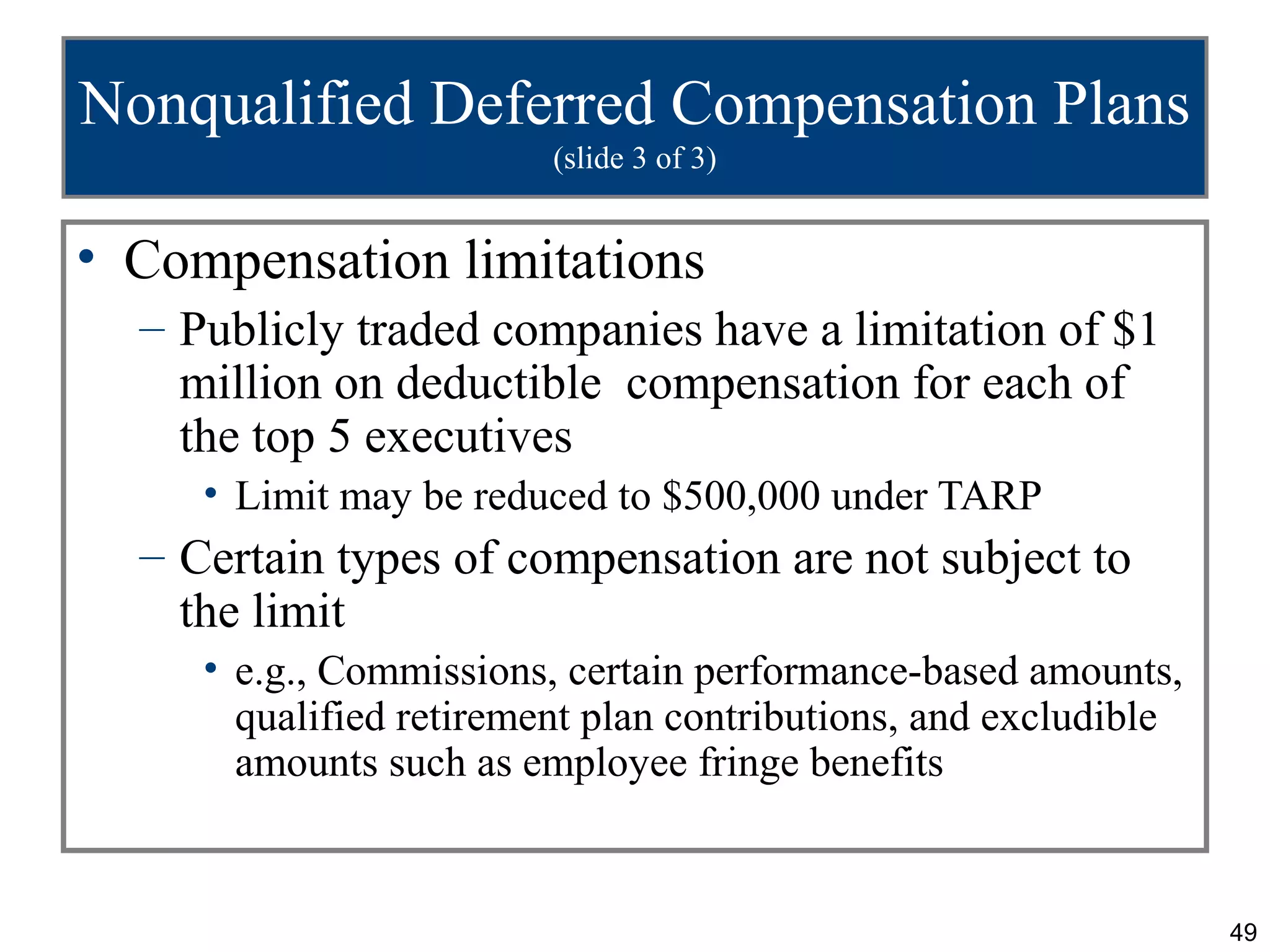 Nonqualified Deferred Compensation Plans
                         (slide 3 of 3)


• Compensation limitations
  – Publicly traded companies have a limitation of $1
    million on deductible compensation for each of
    the top 5 executives
     • Limit may be reduced to $500,000 under TARP
  – Certain types of compensation are not subject to
    the limit
     • e.g., Commissions, certain performance-based amounts,
       qualified retirement plan contributions, and excludible
       amounts such as employee fringe benefits


                                                                 49
 