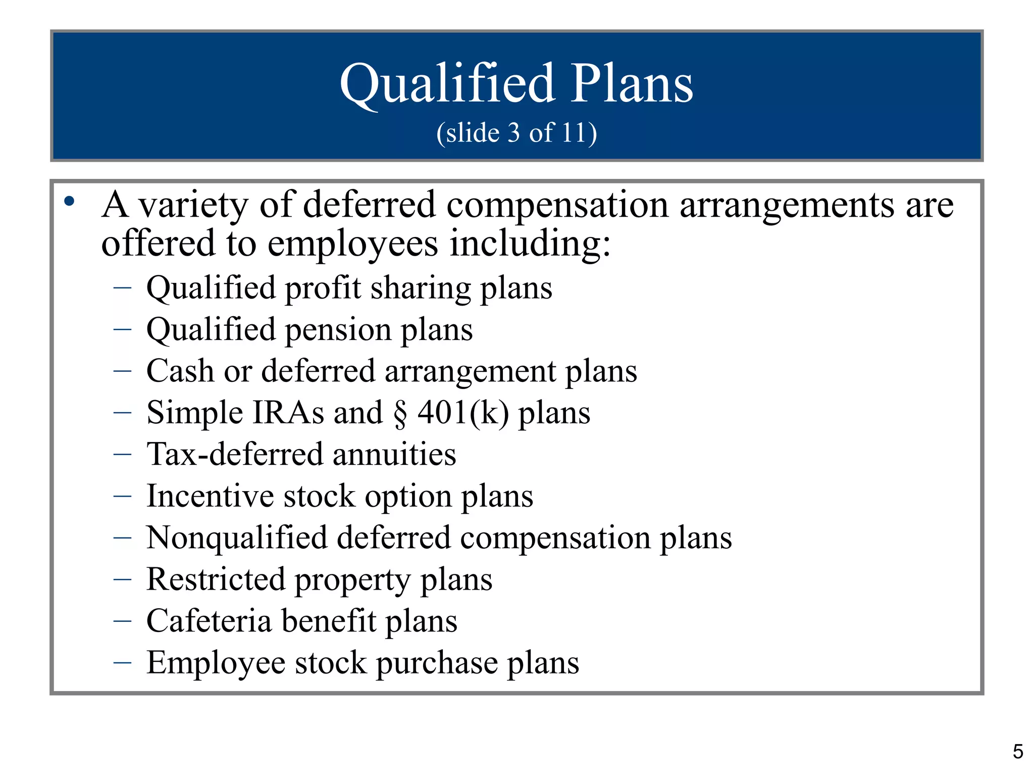 Qualified Plans
                          (slide 3 of 11)

• A variety of deferred compensation arrangements are
  offered to employees including:
   –   Qualified profit sharing plans
   –   Qualified pension plans
   –   Cash or deferred arrangement plans
   –   Simple IRAs and § 401(k) plans
   –   Tax-deferred annuities
   –   Incentive stock option plans
   –   Nonqualified deferred compensation plans
   –   Restricted property plans
   –   Cafeteria benefit plans
   –   Employee stock purchase plans

                                                        5
 