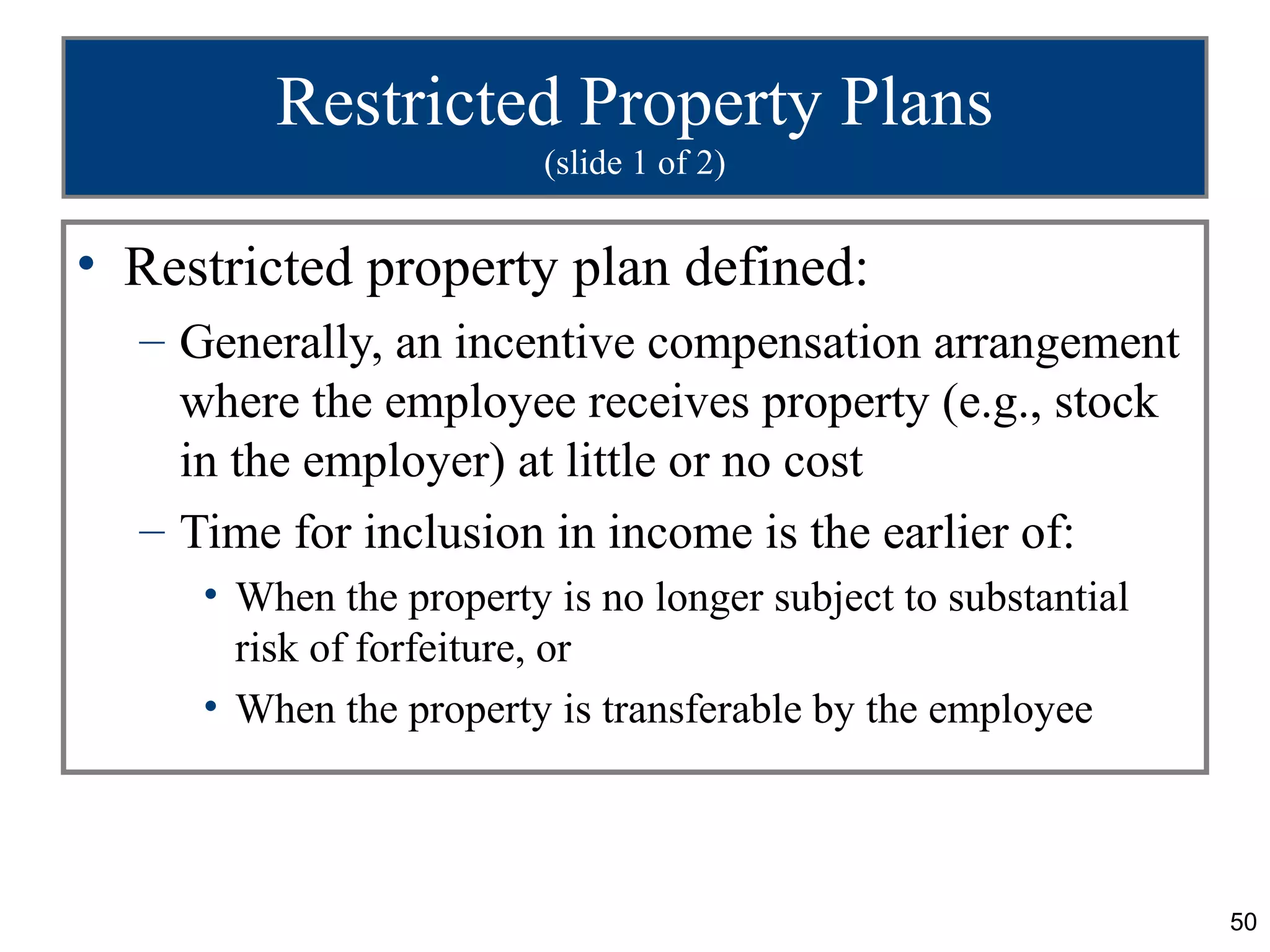 Restricted Property Plans
                         (slide 1 of 2)


• Restricted property plan defined:
  – Generally, an incentive compensation arrangement
    where the employee receives property (e.g., stock
    in the employer) at little or no cost
  – Time for inclusion in income is the earlier of:
     • When the property is no longer subject to substantial
       risk of forfeiture, or
     • When the property is transferable by the employee



                                                               50
 