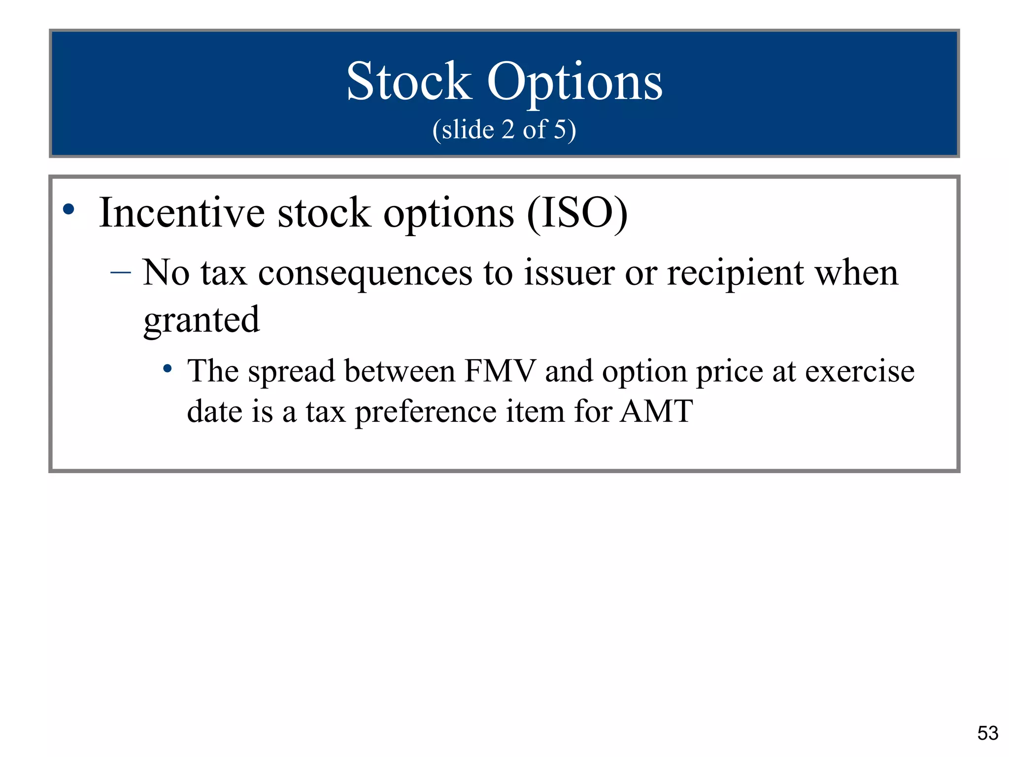 Stock Options
                        (slide 2 of 5)


• Incentive stock options (ISO)
  – No tax consequences to issuer or recipient when
    granted
     • The spread between FMV and option price at exercise
       date is a tax preference item for AMT




                                                             53
 