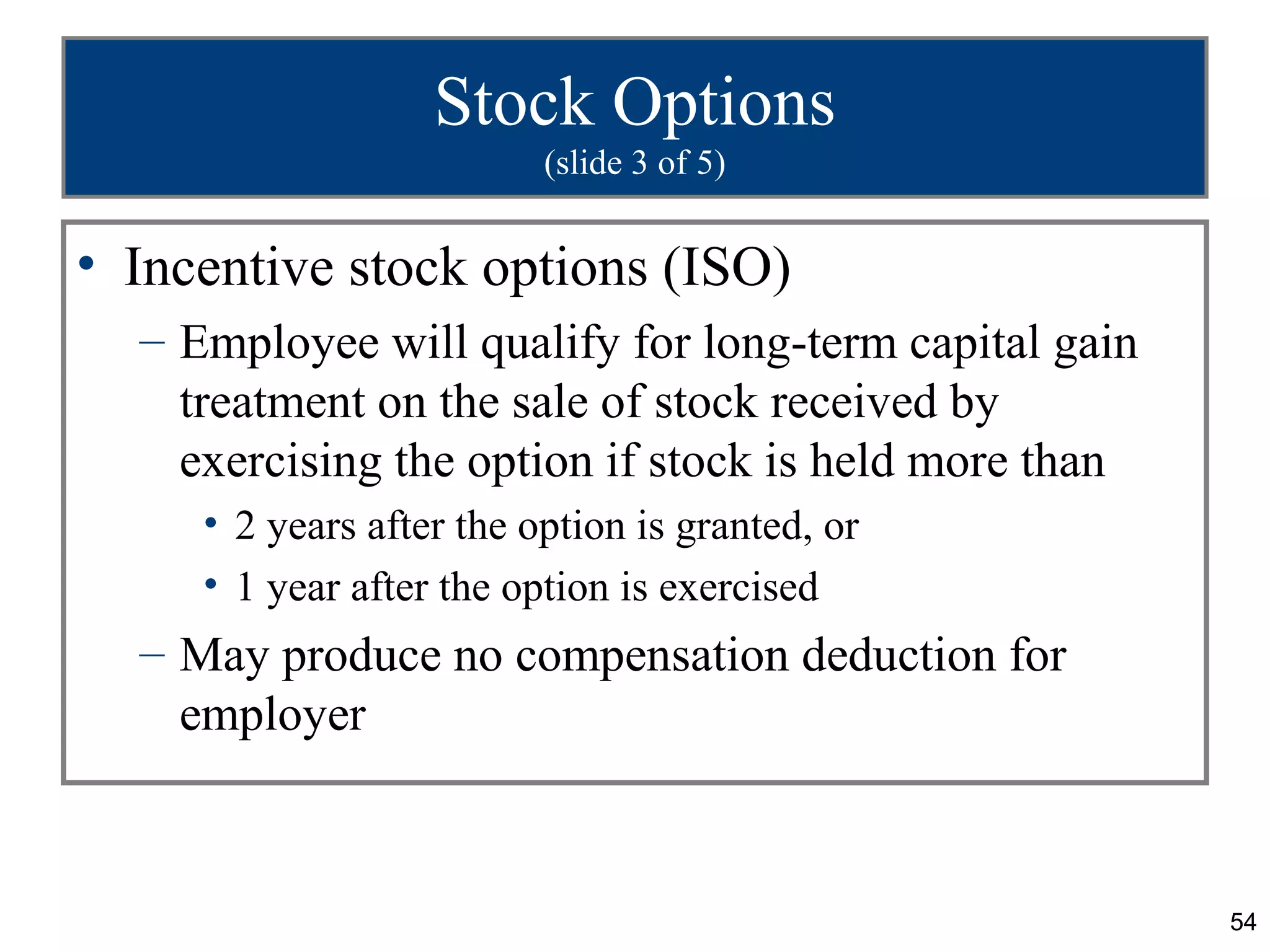 Stock Options
                          (slide 3 of 5)


• Incentive stock options (ISO)
  – Employee will qualify for long-term capital gain
    treatment on the sale of stock received by
    exercising the option if stock is held more than
     • 2 years after the option is granted, or
     • 1 year after the option is exercised
  – May produce no compensation deduction for
    employer



                                                       54
 