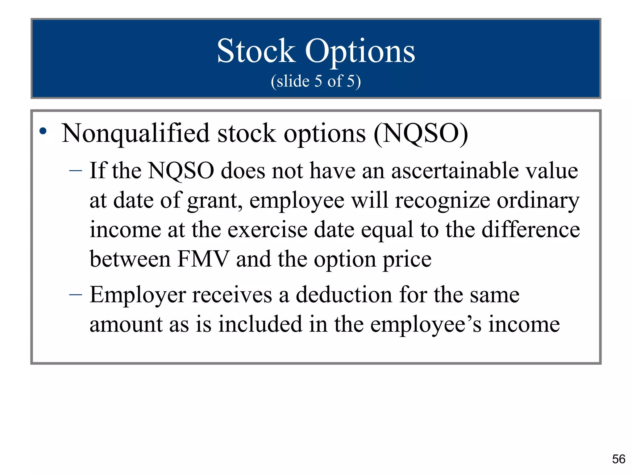 Stock Options
                      (slide 5 of 5)


• Nonqualified stock options (NQSO)
  – If the NQSO does not have an ascertainable value
    at date of grant, employee will recognize ordinary
    income at the exercise date equal to the difference
    between FMV and the option price
  – Employer receives a deduction for the same
    amount as is included in the employee’s income




                                                          56
 