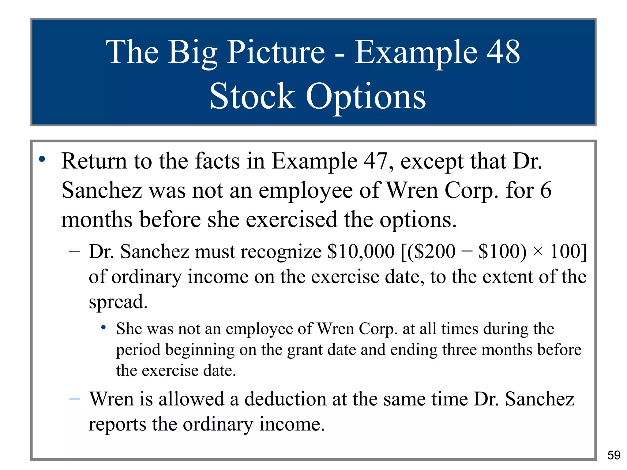 The Big Picture - Example 48
                     Stock Options
• Return to the facts in Example 47, except that Dr.
  Sanchez was not an employee of Wren Corp. for 6
  months before she exercised the options.
   – Dr. Sanchez must recognize $10,000 [($200 − $100) × 100]
     of ordinary income on the exercise date, to the extent of the
     spread.
      • She was not an employee of Wren Corp. at all times during the
        period beginning on the grant date and ending three months before
        the exercise date.
   – Wren is allowed a deduction at the same time Dr. Sanchez
     reports the ordinary income.
                                                                            59
 