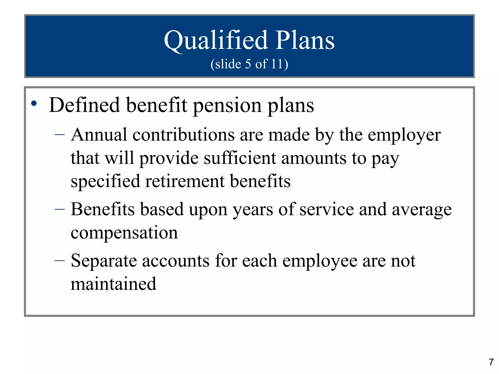 Qualified Plans
                     (slide 5 of 11)


• Defined benefit pension plans
  – Annual contributions are made by the employer
    that will provide sufficient amounts to pay
    specified retirement benefits
  – Benefits based upon years of service and average
    compensation
  – Separate accounts for each employee are not
    maintained


                                                       7
 