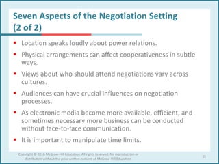 Seven Aspects of the Negotiation Setting
(2 of 2)
 Location speaks loudly about power relations.
 Physical arrangements can affect cooperativeness in subtle
ways.
 Views about who should attend negotiations vary across
cultures.
 Audiences can have crucial influences on negotiation
processes.
 As electronic media become more available, efficient, and
sometimes necessary more business can be conducted
without face-to-face communication.
 It is important to manipulate time limits.
35
Copyright © 2016 McGraw-Hill Education. All rights reserved. No reproduction or
distribution without the prior written consent of McGraw-Hill Education.
 