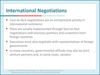 International Negotiations
 Face-to-face negotiations are an omnipresent activity in
international commerce
 Plans are usually implemented through face-to-face
negotiations with business partners and customers from
foreign countries
 Executives must also negotiate with representatives of foreign
governments
 In many countries, governmental officials may also be joint
venture partners and, in some cases, vendors
4
Copyright © 2016 McGraw-Hill Education. All rights reserved. No reproduction or
distribution without the prior written consent of McGraw-Hill Education.
 