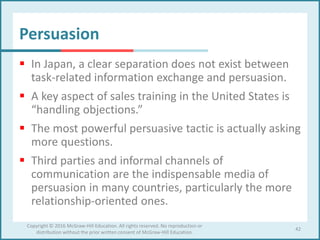 Persuasion
 In Japan, a clear separation does not exist between
task-related information exchange and persuasion.
 A key aspect of sales training in the United States is
“handling objections.”
 The most powerful persuasive tactic is actually asking
more questions.
 Third parties and informal channels of
communication are the indispensable media of
persuasion in many countries, particularly the more
relationship-oriented ones.
42
Copyright © 2016 McGraw-Hill Education. All rights reserved. No reproduction or
distribution without the prior written consent of McGraw-Hill Education.
 