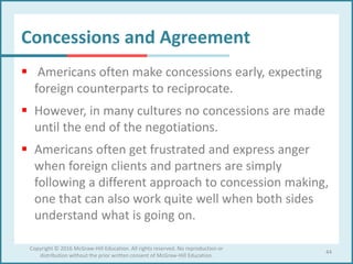 Concessions and Agreement
 Americans often make concessions early, expecting
foreign counterparts to reciprocate.
 However, in many cultures no concessions are made
until the end of the negotiations.
 Americans often get frustrated and express anger
when foreign clients and partners are simply
following a different approach to concession making,
one that can also work quite well when both sides
understand what is going on.
44
Copyright © 2016 McGraw-Hill Education. All rights reserved. No reproduction or
distribution without the prior written consent of McGraw-Hill Education.
 