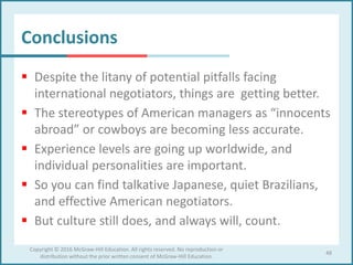 Conclusions
 Despite the litany of potential pitfalls facing
international negotiators, things are getting better.
 The stereotypes of American managers as “innocents
abroad” or cowboys are becoming less accurate.
 Experience levels are going up worldwide, and
individual personalities are important.
 So you can find talkative Japanese, quiet Brazilians,
and effective American negotiators.
 But culture still does, and always will, count.
48
Copyright © 2016 McGraw-Hill Education. All rights reserved. No reproduction or
distribution without the prior written consent of McGraw-Hill Education.
 