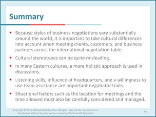 Summary
 Because styles of business negotiations vary substantially
around the world, it is important to take cultural differences
into account when meeting clients, customers, and business
partners across the international negotiation table.
 Cultural stereotypes can be quite misleading.
 In many Eastern cultures, a more holistic approach is used in
discussions.
 Listening skills, influence at headquarters, and a willingness to
use team assistance are important negotiator traits.
 Situational factors such as the location for meetings and the
time allowed must also be carefully considered and managed.
49
Copyright © 2016 McGraw-Hill Education. All rights reserved. No reproduction or
distribution without the prior written consent of McGraw-Hill Education.
 