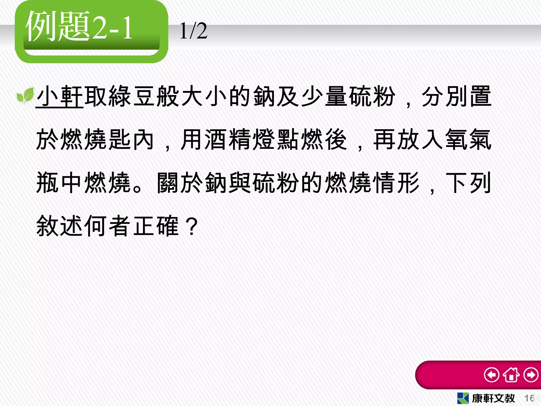 例題2-1 1/2
小軒取綠豆般大小的鈉及少量硫粉，分別置
於燃燒匙內，用酒精燈點燃後，再放入氧氣
瓶中燃燒。關於鈉與硫粉的燃燒情形，下列
敘述何者正確？
1616
 