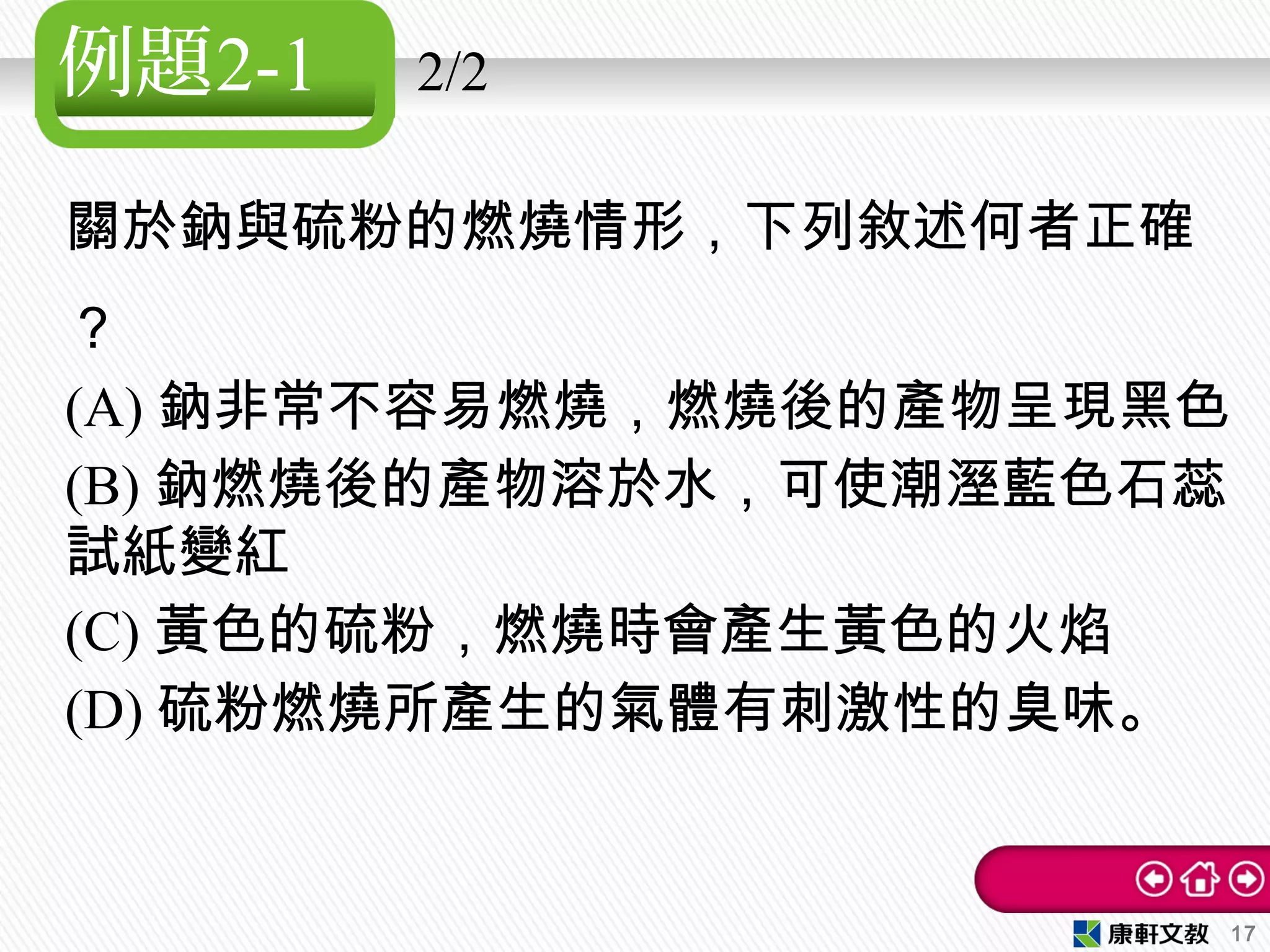 例題2-1 2/2
關於鈉與硫粉的燃燒情形，下列敘述何者正確
？
(A) 鈉非常不容易燃燒，燃燒後的產物呈現黑色
(B) 鈉燃燒後的產物溶於水，可使潮溼藍色石蕊
試紙變紅
(C) 黃色的硫粉，燃燒時會產生黃色的火焰
(D) 硫粉燃燒所產生的氣體有刺激性的臭味。
17
 