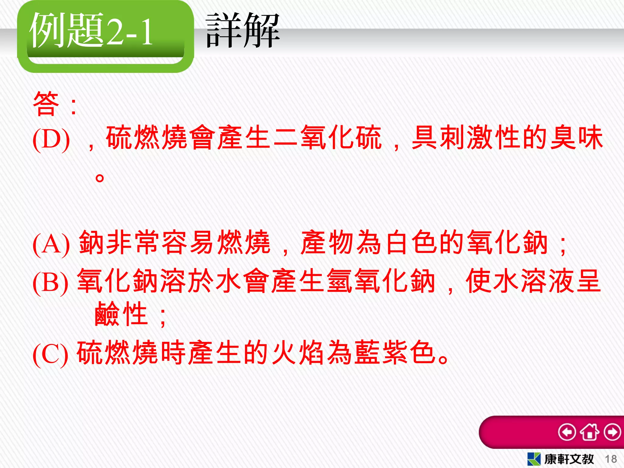 例題2-1 詳解
答：
(D) ，硫燃燒會產生二氧化硫，具刺激性的臭味
。
(A) 鈉非常容易燃燒，產物為白色的氧化鈉；
(B) 氧化鈉溶於水會產生氫氧化鈉，使水溶液呈
鹼性；
(C) 硫燃燒時產生的火焰為藍紫色。
18
 